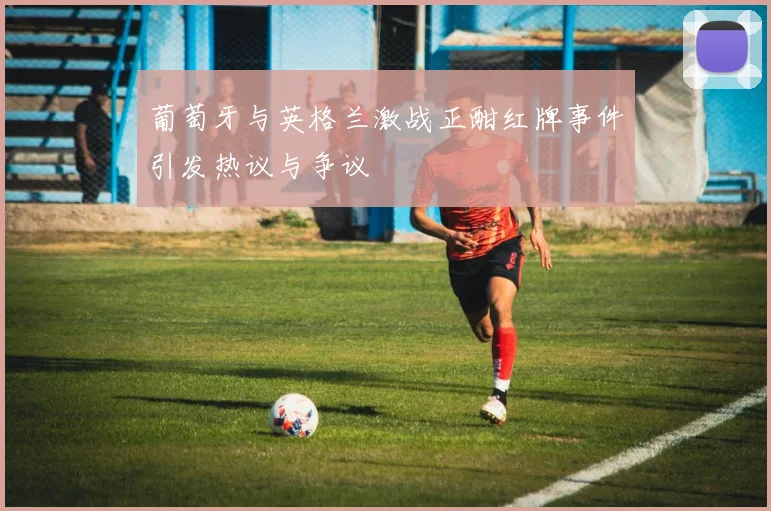 葡萄牙与英格兰激战正酣红牌事件引发热议与争议