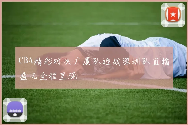 CBA精彩对决广厦队迎战深圳队直播盛况全程呈现