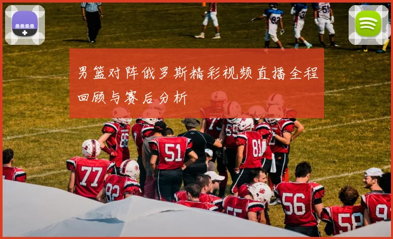 男篮对阵俄罗斯精彩视频直播全程回顾与赛后分析