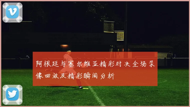 阿根廷与塞尔维亚精彩对决全场录像回放及精彩瞬间分析