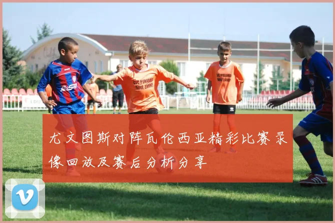 尤文图斯对阵瓦伦西亚精彩比赛录像回放及赛后分析分享
