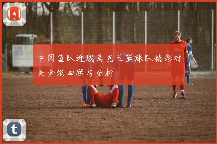 中国蓝队迎战乌克兰篮球队精彩对决全场回顾与分析