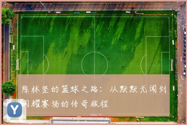 陈林坚的篮球之路：从默默无闻到闪耀赛场的传奇旅程